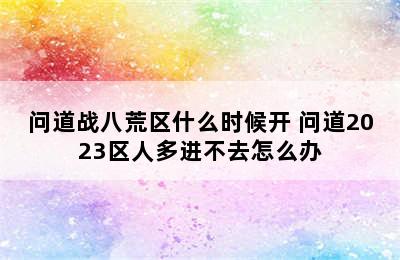 问道战八荒区什么时候开 问道2023区人多进不去怎么办